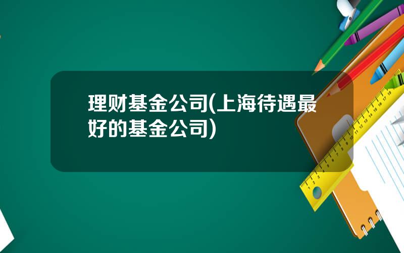 理财基金公司(上海待遇最好的基金公司)