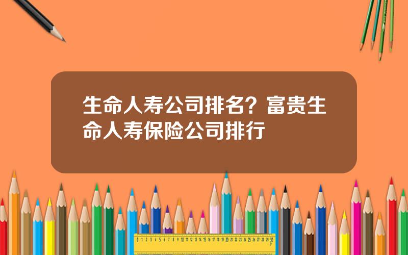 生命人寿公司排名？富贵生命人寿保险公司排行