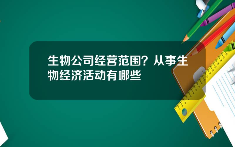 生物公司经营范围？从事生物经济活动有哪些