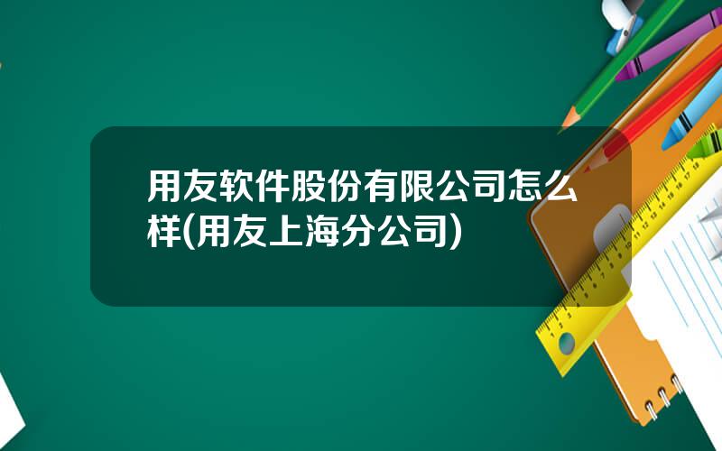 用友软件股份有限公司怎么样(用友上海分公司)