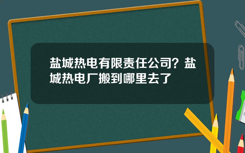 盐城热电有限责任公司？盐城热电厂搬到哪里去了