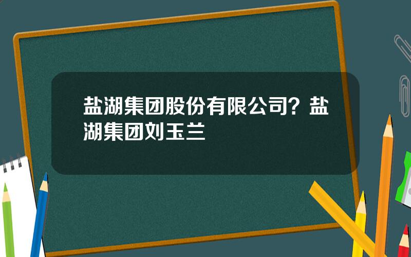 盐湖集团股份有限公司？盐湖集团刘玉兰