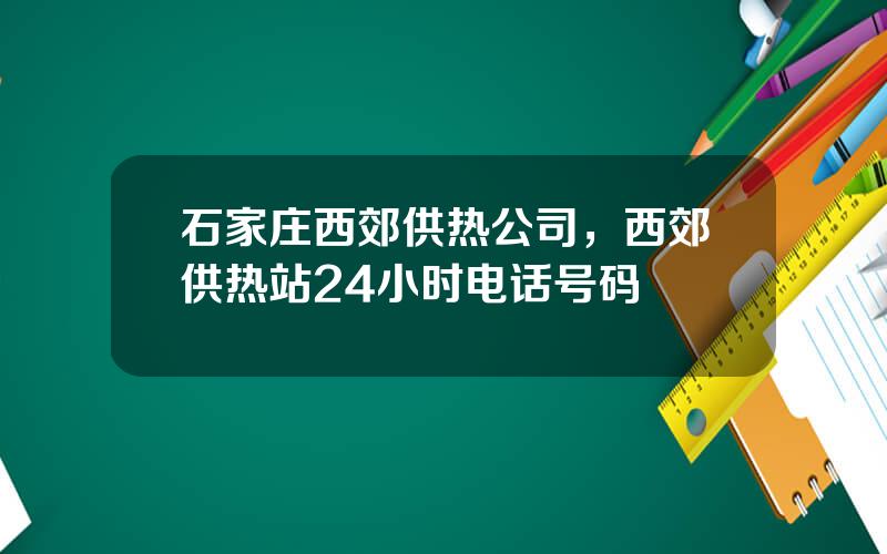 石家庄西郊供热公司，西郊供热站24小时电话号码