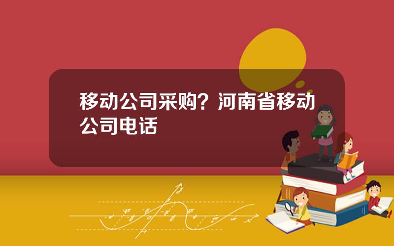 移动公司采购？河南省移动公司电话