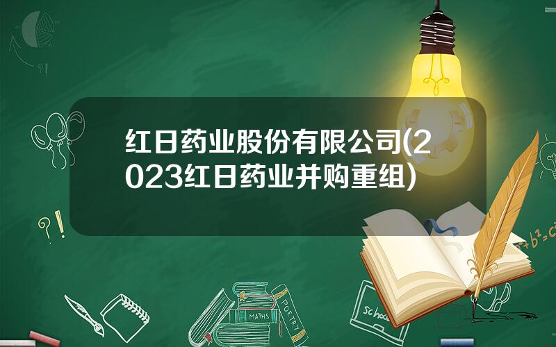 红日药业股份有限公司(2023红日药业并购重组)