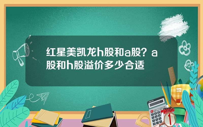 红星美凯龙h股和a股？a股和h股溢价多少合适