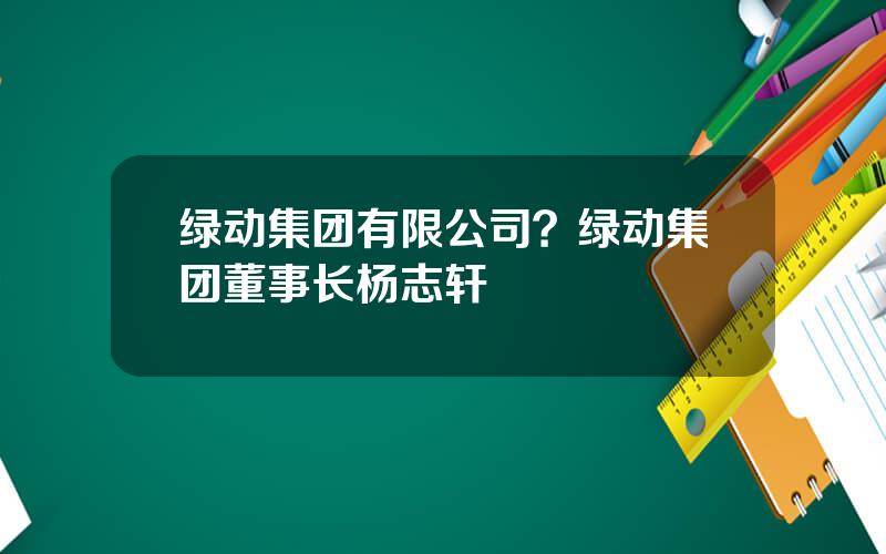 绿动集团有限公司？绿动集团董事长杨志轩