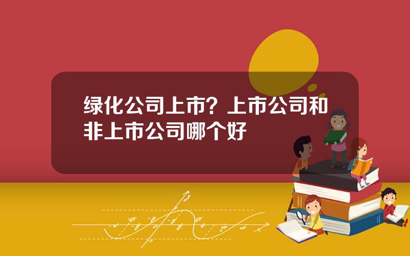 绿化公司上市？上市公司和非上市公司哪个好