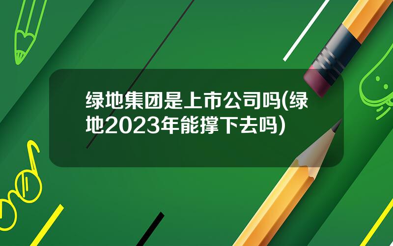 绿地集团是上市公司吗(绿地2023年能撑下去吗)