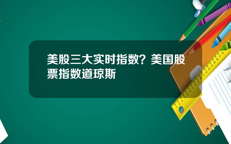 美股三大实时指数？美国股票指数道琼斯