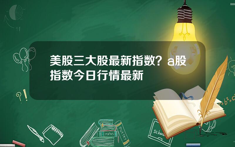 美股三大股最新指数？a股指数今日行情最新