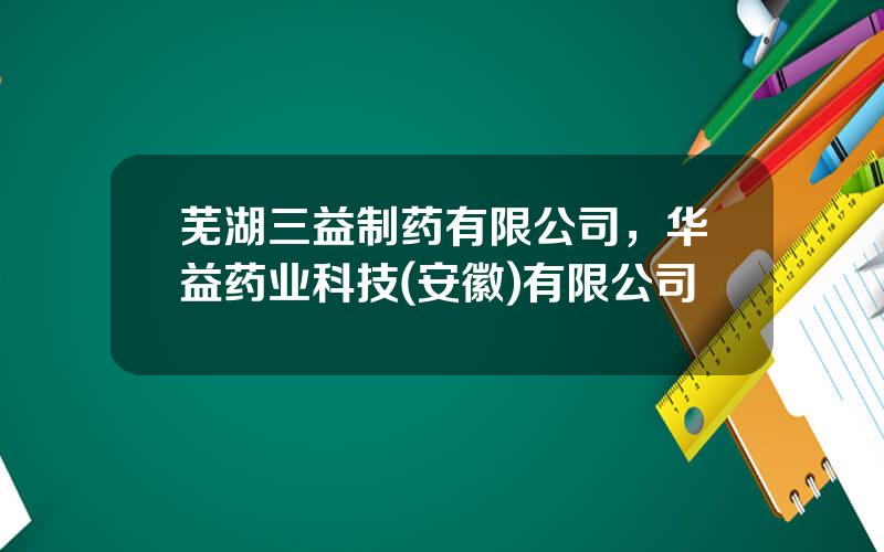 芜湖三益制药有限公司，华益药业科技(安徽)有限公司