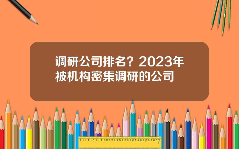 调研公司排名？2023年被机构密集调研的公司