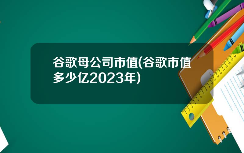 谷歌母公司市值(谷歌市值多少亿2023年)