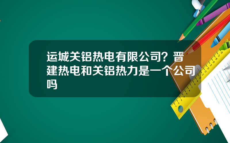 运城关铝热电有限公司？晋建热电和关铝热力是一个公司吗